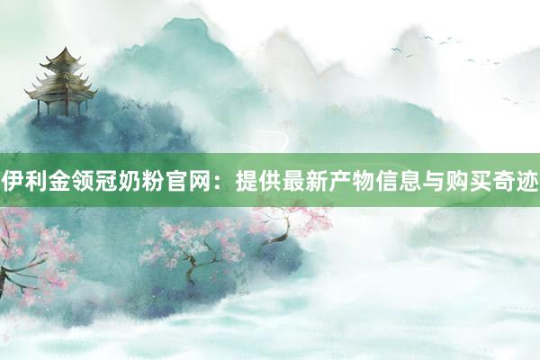 伊利金领冠奶粉官网：提供最新产物信息与购买奇迹