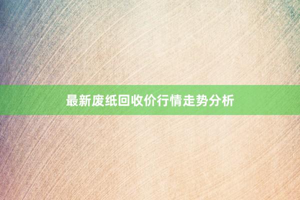 最新废纸回收价行情走势分析