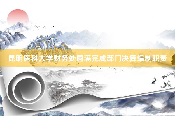 昆明医科大学财务处圆满完成部门决算编制职责